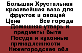 Большая Хрустальная красивейшая ваза для фруктов и овощей › Цена ­ 900 - Все города Домашняя утварь и предметы быта » Посуда и кухонные принадлежности   . Нижегородская обл.,Саров г.